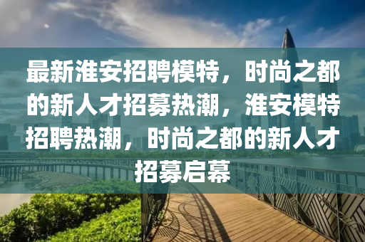 最新淮安招聘模特，时尚之都的新人才招募热潮，淮安模特招聘热潮，时尚之都的新人才招募启幕