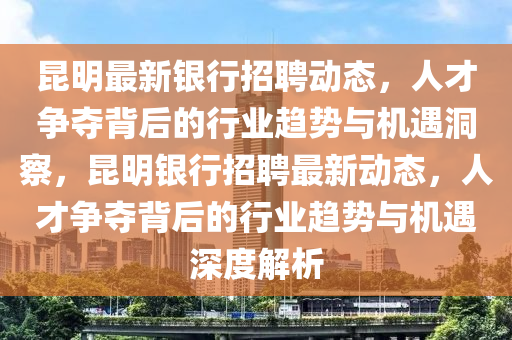 昆明最新银行招聘动态，人才争夺背后的行业趋势与机遇洞察，昆明银行招聘最新动态，人才争夺背后的行业趋势与机遇深度解析