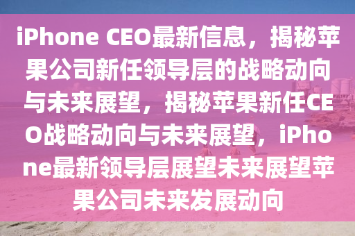 iPhone CEO最新信息，揭秘苹果公司新任领导层的战略动向与未来展望，揭秘苹果新任CEO战略动向与未来展望，iPhone最新领导层展望未来展望苹果公司未来发展动向