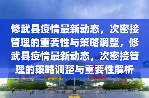 修武县疫情最新动态，次密接管理的重要性与策略调整，修武县疫情最新动态，次密接管理的策略调整与重要性解析