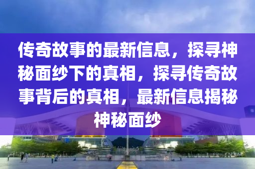 传奇故事的最新信息，探寻神秘面纱下的真相，探寻传奇故事背后的真相，最新信息揭秘神秘面纱