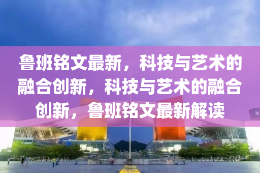 鲁班铭文最新，科技与艺术的融合创新，科技与艺术的融合创新，鲁班铭文最新解读