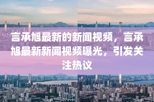 言承旭最新的新闻视频，言承旭最新新闻视频曝光，引发关注热议