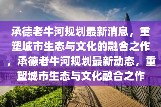 承德老牛河规划最新消息，重塑城市生态与文化的融合之作，承德老牛河规划最新动态，重塑城市生态与文化融合之作