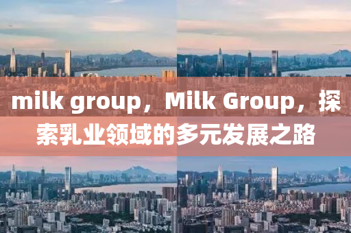 milk group，Milk Group，探索乳业领域的多元发展之路