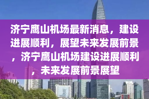 济宁鹰山机场最新消息，建设进展顺利，展望未来发展前景，济宁鹰山机场建设进展顺利，未来发展前景展望