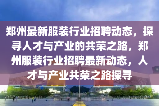 郑州最新服装行业招聘动态，探寻人才与产业的共荣之路，郑州服装行业招聘最新动态，人才与产业共荣之路探寻