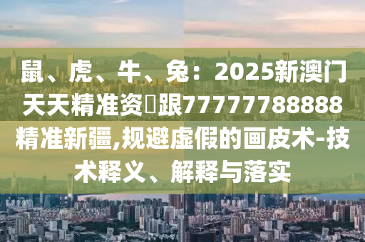 鼠、虎、牛、兔：2025新澳门天天精准资枓跟77777788888精准新疆,规避虚假的画皮术-技术释义、解释与落实