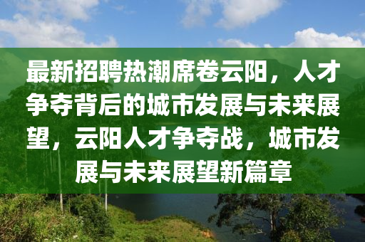 最新招聘热潮席卷云阳，人才争夺背后的城市发展与未来展望，云阳人才争夺战，城市发展与未来展望新篇章