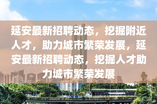 延安最新招聘动态，挖掘附近人才，助力城市繁荣发展，延安最新招聘动态，挖掘人才助力城市繁荣发展