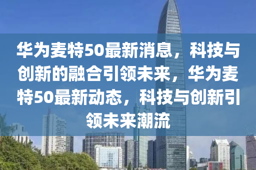 华为麦特50最新消息，科技与创新的融合引领未来，华为麦特50最新动态，科技与创新引领未来潮流
