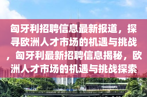 匈牙利招聘信息最新报道，探寻欧洲人才市场的机遇与挑战，匈牙利最新招聘信息揭秘，欧洲人才市场的机遇与挑战探索
