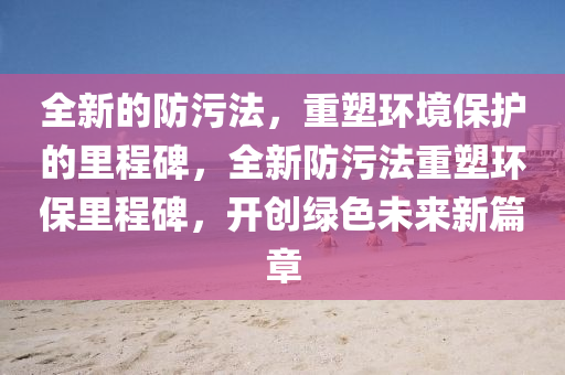 全新的防污法，重塑环境保护的里程碑，全新防污法重塑环保里程碑，开创绿色未来新篇章