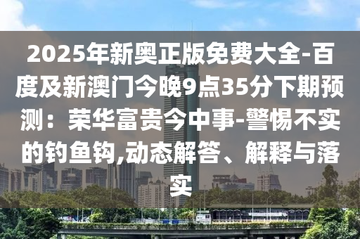 2025年新奥正版免费大全-百度及新澳门今晚9点35分下期预测：荣华富贵今中事-警惕不实的钓鱼钩,动态解答、解释与落实
