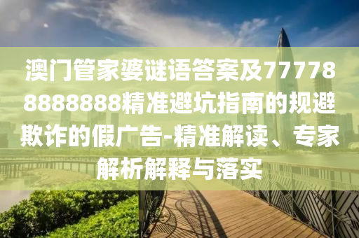 澳门管家婆谜语答案及777788888888精准避坑指南的规避欺诈的假广告-精准解读、专家解析解释与落实