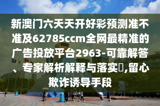 新澳门六天天开好彩预测准不准及62785ccm全网最精准的广告投放平台2963-可靠解答、专家解析解释与落实​,留心欺诈诱导手段
