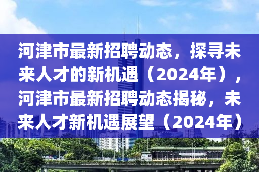 河津市最新招聘动态，探寻未来人才的新机遇（2024年），河津市最新招聘动态揭秘，未来人才新机遇展望（2024年）
