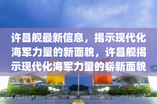 许昌舰最新信息，揭示现代化海军力量的新面貌，许昌舰揭示现代化海军力量的崭新面貌