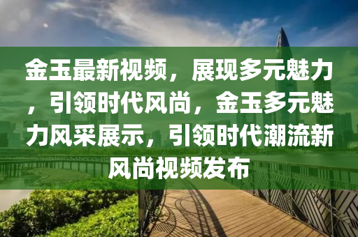 金玉最新视频，展现多元魅力，引领时代风尚，金玉多元魅力风采展示，引领时代潮流新风尚视频发布