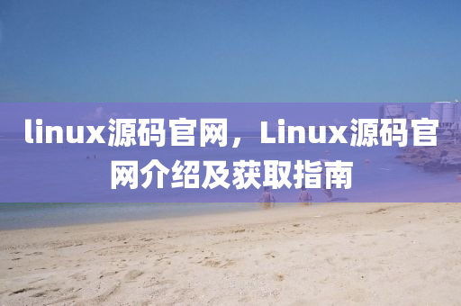 linux源码官网，Linux源码官网介绍及获取指南