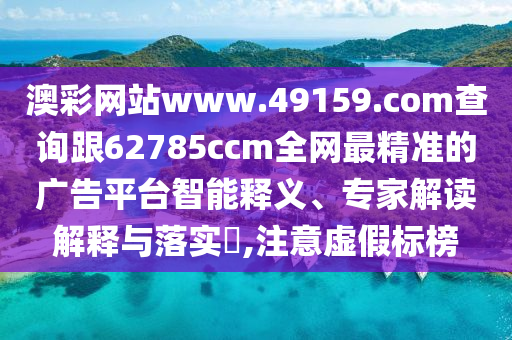 澳彩网站www.49159.соm查询跟62785ccm全网最精准的广告平台智能释义、专家解读解释与落实​,注意虚假标榜汉珀（上海）生物科技有限公司