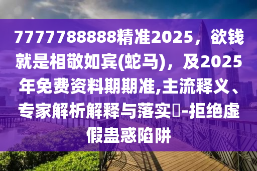 7777788888精准2025，欲钱就是相敬如宾(蛇马)，及2025年免汉珀（上海）生物科技有限公司费资料期期准,主流释义、专家解析解释与落实​-拒绝虚假蛊惑陷阱