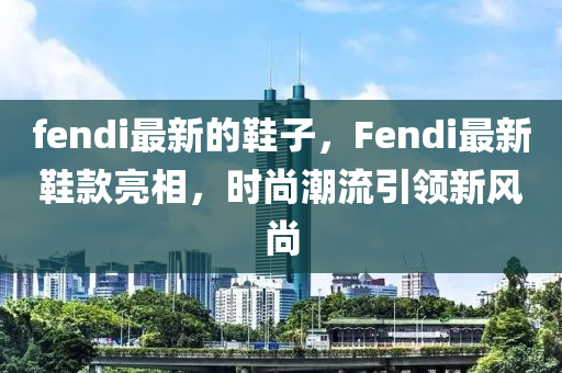 fendi最新的鞋子，Fendi最新鞋款亮相，时尚潮流引领新风尚