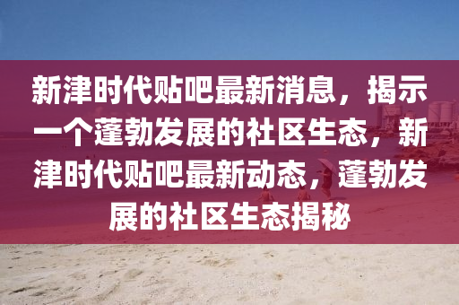 新津时代贴吧最新消息，揭示一个蓬勃发展的社区生态，新津时代贴吧最新动态，蓬勃发展的社区生态揭秘
