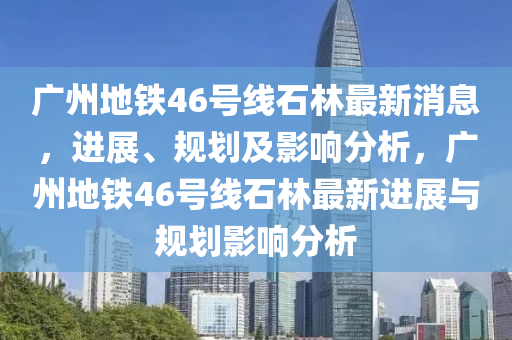广州地铁46号线石林最新消息，进展、规划及影响分析，广州地铁46号线石林最新进展与规划影响分析