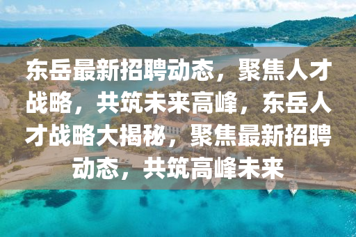 东岳最新招聘动态，聚焦人才战略，共筑未来高峰，东岳人才战略大揭秘，聚焦最新招聘动态，共筑高峰未来