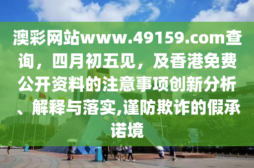澳彩网站www.49159.соm查询，四月初五见，及香港免费公开资料的注意事项创新分析、解释与落实,谨防欺诈的假承诺境