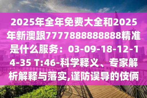 2025年全年免费大全和2025年新澳跟7777888888888精准是什么服务：03-09-18-12-14-35 T:46-科学释义、专家解析解释与落实,谨防误导的伎俩
