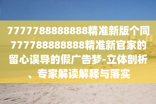 7777788888888精准新版个同777788888888精准新官家的留心误导的假广告梦-立体剖析、专家解读解释与落实