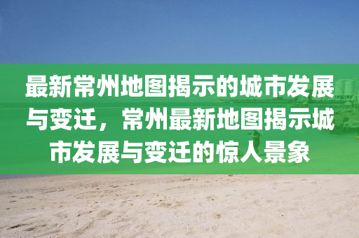 最新常州地图揭示的城市发展与变迁，常州最新地图揭示城市发展与变迁的惊人景象