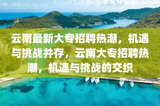 云南最新大专招聘热潮，机遇与挑战并存，云南大专招聘热潮，机遇与挑战的交织
