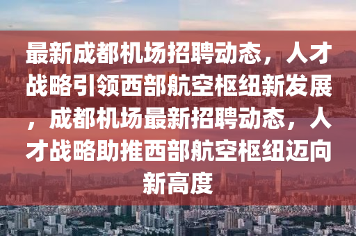 最新成都机场招聘动态，人才战略引领西部航空枢纽新发展，成都机场最新招聘动态，人才战略助推西部航空枢纽迈向新高度