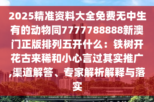 2025精准资料大全免费无中生有的动物同7777788888新澳门正版排列五开什么：铁树开花古来稀和小心言过其实推广,渠道解答、专家解析解释与落实汉珀（上海）生物科技有限公司