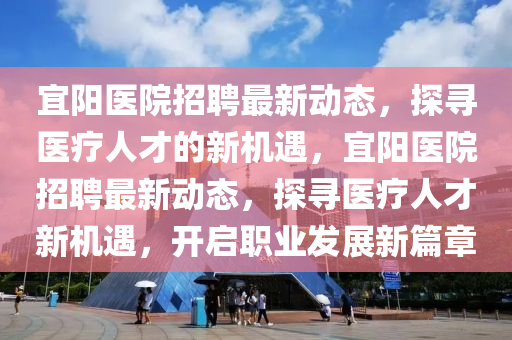 宜阳医院招聘最新动态，探寻医疗人才的新机遇，宜阳医院招聘最新动态，探寻医疗人才新机遇，开启职业发展新篇章