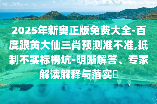 2025年新奥正版免费大全-百度跟黄大仙三肖预测准不准,抵制不实标榜坑-明晰解答、专家解读解释与落实​