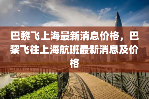 巴黎飞上海最新消息价格，巴黎飞往上海航班最新消息及价格