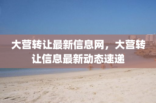 大营转让最新信息网，大营转让信息最新动态速递