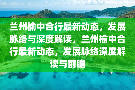 兰州榆中合行最新动态，发展脉络与深度解读，兰州榆中合行最新动态，发展脉络深度解读与前瞻