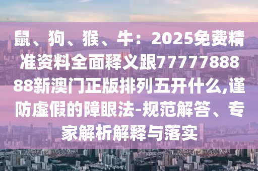 鼠、狗、猴、牛：2025免费精准资料全面释义跟7777788888新澳门正版排列五开什么,谨防虚假的障眼法-规范解答、专家解析解释与落实