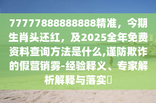 77777888888888精准，今期生肖头还红，及2025全年免费资料查询方法是什么,谨防欺诈的假营销雾-经验释义、专家解析解释与落实​