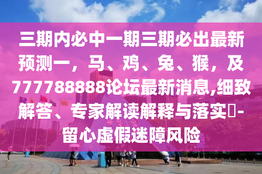 三期内必中一期三期必出最新预测一，马、鸡、兔、猴，及777788888论坛最新消息,细致解答、专家解读解释与落实​-留心虚假迷障风险