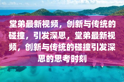 堂弟最新视频，创新与传统的碰撞，引发深思，堂弟最新视频，创新与传统的碰撞引发深思的思考时刻