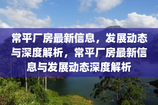 常平厂房最新信息，发展动态与深度解析，常平厂房最新信息与发展动态深度解析