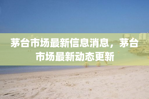茅台市场最新信息消息，茅台市场最新动态更新