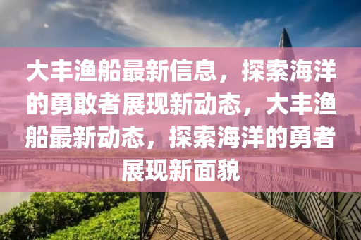 大丰渔船最新信息，探索海洋的勇敢者展现新动态，大丰渔船最新动态，探索海洋的勇者展现新面貌