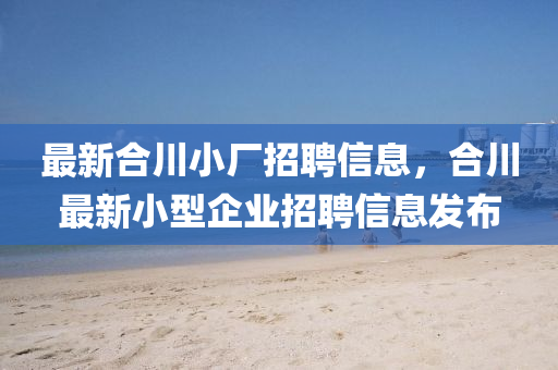 最新合川小厂招聘信息，合川最新小型企业招聘信息发布